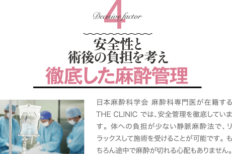 Decisive Factor 4 安全性と術後の負担を考え徹底した麻酔管理 | 日本麻酔科学会 麻酔科専門医が在籍するTHE CLINIC では、安全管理を徹底しています。 体への負担が少ない静脈麻酔法で、リラックスして施術を受けることが可能です。 もちろん途中で麻酔が切れる心配もありません。