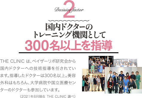 Decisive Factor 2 国内ドクターのトレーニング機関として300名以上を指導 | THE CLINIC は、ベイザーリポ研究会から国内ドクターへの技術指導を任されています。指導したドクターは300名以上。美容外科はもちろん、大学病院や国立医療センターのドクターも参加しています(2021年8月現在 THE CLINIC 調べ)。