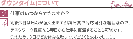 ダウンタイムについて | 仕事はいつからできますか? / 術後3日は痛みが強く出ますが鎮痛薬で対応可能な範囲なので、デスクワーク程度なら翌日から仕事に復帰することも可能です。 念のため、3日ほどお休みを取っていただくと安心でしょう。
