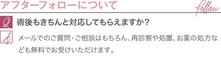 アフターフォローについて | 術後もきちんと対応してもらえますか? / メールでのご質問・ご相談はもちろん、再診察や処置、お薬の処方なども無料でお受けいただけます。