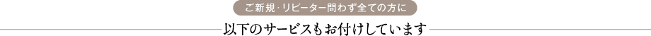 ご新規・リピーター問わず全ての方に 以下のサービスもお付けしています