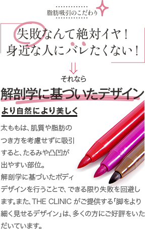 脂肪吸引のこだわり | 失敗なんて絶対イヤ！ 身近な人にバレたくない！ | それなら 解剖学に基づいたデザイン より自然により美しく | 太ももは、肌質や脂肪のつき方を考慮せずに吸引すると、たるみや凸凹が出やすい部位。解剖学に基づいたボディデザインを行うことで、できる限り失敗を回避します。また、THE CLINIC がご提供する「脚をより細く見せるデザイン」は、多くの方にご好評をいただいています。
