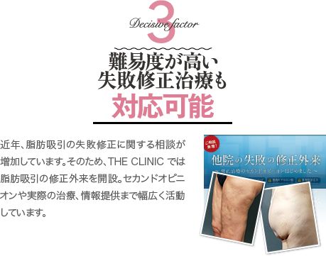 Decisive Factor 3 難易度が高い失敗修正治療も対応可能 | 近年、脂肪吸引の失敗修正に関する相談が増加しています。そのため、THE CLINIC では脂肪吸引の修正外来を開設。セカンドオピニオンや実際の治療、情報提供まで幅広く活動しています。
