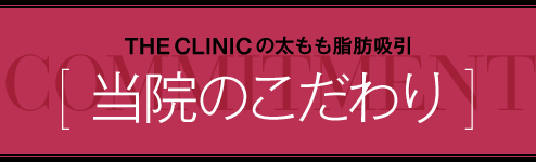  THE CLINIC の太もも脂肪吸引 [ 当院のこだわり ]