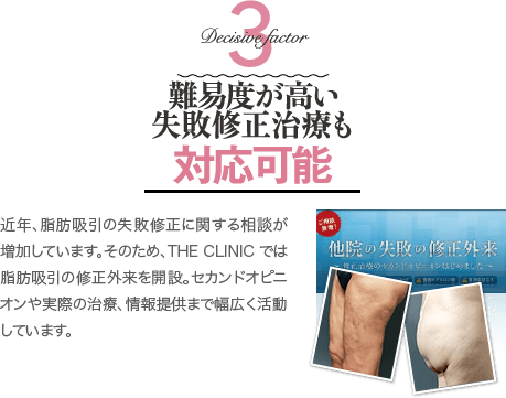 Decisive Factor 3 難易度が高い失敗修正治療も対応可能 | 近年、脂肪吸引の失敗修正に関する相談が増加しています。そのため、THE CLINIC では脂肪吸引の修正外来を開設。セカンドオピニオンや実際の治療、情報提供まで幅広く活動しています。