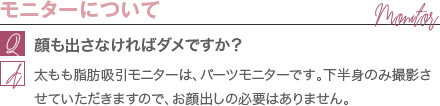 モニターについて | 顔も出さなければダメですか？ / 太もも脂肪吸引モニターは、パーツモニターです。 下半身のみ撮影させていただきますので、お顔出しの必要はありません。