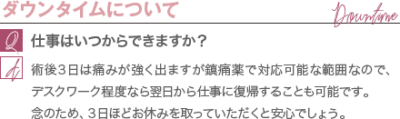ダウンタイムについて | 仕事はいつからできますか？ / 術後３日は痛みが強く出ますが鎮痛薬で対応可能な範囲なので、デスクワーク程度なら翌日から仕事に復帰することも可能です。 念のため、３日ほどお休みを取っていただくと安心でしょう。