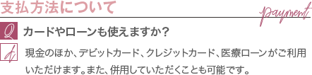 支払方法について | カードやローンも使えますか？ / 現金のほか、デビットカード、クレジットカード、医療ローンがご利用いただけます。また、併用していただくことも可能です。