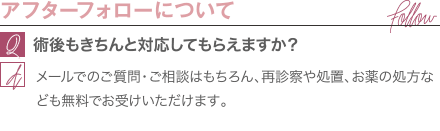 アフターフォローについて | 術後もきちんと対応してもらえますか？ / メールでのご質問・ご相談はもちろん、再診察や処置、お薬の処方なども無料でお受けいただけます。