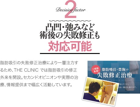 Decisive Factor 2 凸凹・弛みなど術後の修正治療も対応可能 | 脂肪吸引の失敗修正治療により一層注力するため、THE CLINIC では脂肪吸引の修正外来を開設。セカンドオピニオンや実際の治療、情報提供まで幅広く活動しています。