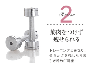 Reason 2 筋肉をつけず痩せられる / トレーニングと異なり、柔らかさを残したまま引き締めが可能！
