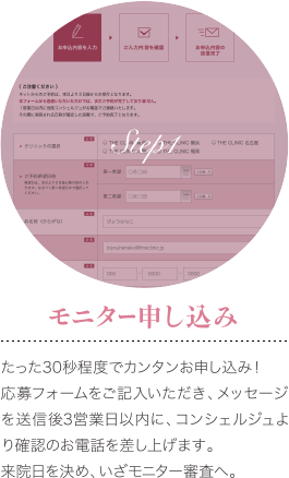 Step1 モニター申し込み : たった30秒程度でカンタンお申し込み！ 応募フォームをご記入いただき、メッセージを送信後3営業日以内に、コンシェルジュより確認のお電話を差し上げます。 来院日を決め、いざモニター審査へ。