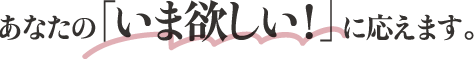 あなたの「いま欲しい！」に応えます。
