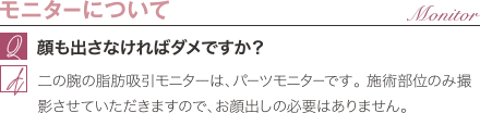 モニターについて | 顔も出さなければダメですか？ / 二の腕の脂肪吸引モニターは、パーツモニターです。 施術部位のみ撮影させていただきますので、お顔出しの必要はありません。