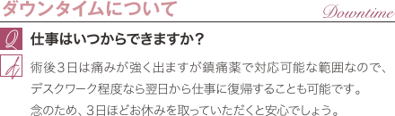 ダウンタイムについて | 仕事はいつからできますか？ / 術後３日は痛みが強く出ますが鎮痛薬で対応可能な範囲なので、デスクワーク程度なら翌日から仕事に復帰することも可能です。 念のため、３日ほどお休みを取っていただくと安心でしょう。