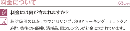 料金について | 料金には何が含まれますか？ / 脂肪吸引のほか、カウンセリング、360°マーキング、リラックス麻酔、術後の内服薬、消耗品が料金に含まれています。
