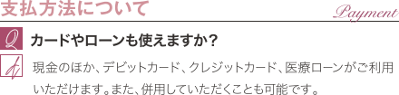 支払方法について | カードやローンも使えますか？ / 現金のほか、デビットカード、クレジットカード、医療ローンがご利用いただけます。また、併用していただくことも可能です。