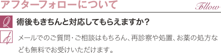 アフターフォローについて | 術後もきちんと対応してもらえますか？ / メールでのご質問・ご相談はもちろん、再診察や処置、お薬の処方なども無料でお受けいただけます。