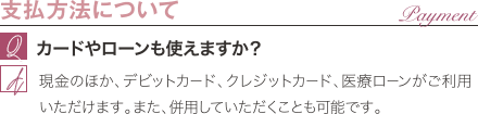 支払方法について | カードやローンも使えますか? / 現金のほか、デビットカード、クレジットカード、医療ローンがご利用いただけます。また、併用していただくことも可能です。