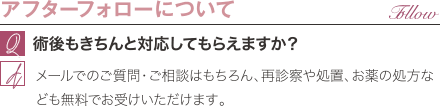 アフターフォローについて | 術後もきちんと対応してもらえますか? / メールでのご質問・ご相談はもちろん、再診察や処置、お薬の処方なども無料でお受けいただけます。