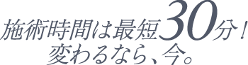 施術時間は最短30分！ 変わるなら今。