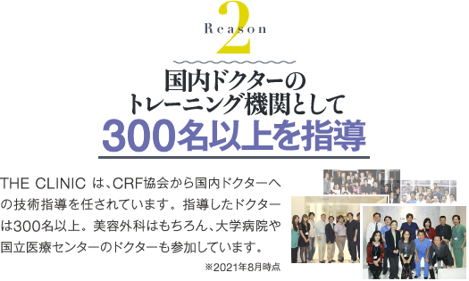 Reason 2 国内ドクターのトレーニング機関として 300名以上を指導 | THE CLINIC は、CRF協会から国内ドクターへの技術指導を任されています。指導したドクターは300名以上。美容外科はもちろん、大学病院や国立医療センターのドクターも参加しています。※2020年1月現在 THE CLINIC調べ