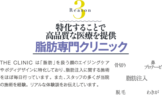 Reason 3 特化することで高品質な医療を提供 脂肪専門クリニック | THE CLINIC は「脂肪」を扱う顔のエイジングケアやボディデザインに特化しており、脂肪注入に関する施術をほぼ毎日行っています。また、スタッフの多くが当院の施術を経験。リアルな体験談をお伝えしています。