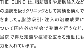 THE CLINIC は、脂肪吸引や脂肪注入などの脂肪を扱うクリニックとして実績を積んできました。脂肪吸引・注入の治療成果について国内外の学会で発表を行うなど、当院で得た知識や技術を広める活動にも力を入れています。