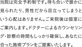 当院は完全予約制です。待ち合いで誰かに見られたり、男性だから目立ってしまうという心配はありません。ご来院後は個室にご案内します。ドクターによるカウンセリング・診察の時間もしっかり確保し、あなたに合った施術プランをご提案いたします。
