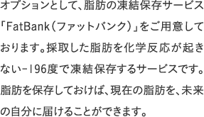 オプションとして、脂肪の凍結保存サービス「FatBank（ファットバンク）」をご用意しております。採取した脂肪を化学反応が起きない-196度で凍結保存するサービスです。脂肪を保存しておけば、現在の脂肪を、未来の自分に届けることができます。
