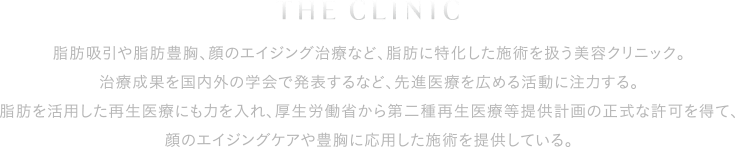 脂肪吸引や脂肪豊胸、顔のエイジング治療など、脂肪に特化した施術を扱う美容クリニック。治療成果を国内外の学会で発表するなど、先進医療を広める活動に注力する。脂肪を活用した再生医療にも力を入れ、厚生労働省から第二種再生医療等提供計画の正式な許可を得て、顔のエイジングケアや豊胸に応用した施術を提供している。