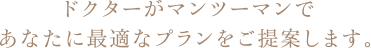 ドクターがマンツーマンであなたに最適なプランをご提案します。