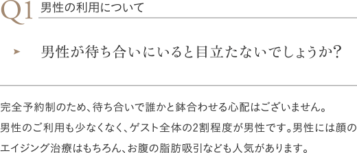 男性の利用について|男性が待ち合いにいると目立たないでしょうか?/完全予約制のため、待ち合いで誰かと鉢合わせる心配はございません。男性のご利用も少なくなく、ゲスト全体の2割程度が男性です。男性には顔のエイジング治療はもちろん、お腹の脂肪吸引なども人気があります。