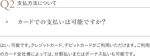 支払方法について|カードでの支払いは可能ですか?/はい、可能です。クレジットカード、デビットカードがご利用いただけます。ご利用のカード会社様によっては、分割払いまたはボーナス払いも可能です。