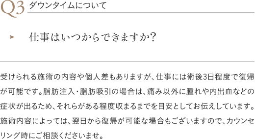 ダウンタイムについて|仕事はいつからできますか?/受けられる施術の内容や個人差もありますが、仕事には術後3日程度で復帰が可能です。脂肪注入・脂肪吸引の場合は、痛み以外に腫れや内出血などの症状が出るため、それらがある程度収まるまでを目安としてお伝えしています。施術内容によっては、翌日から復帰が可能な場合もございますので、カウンセリング時にご相談くださいませ。