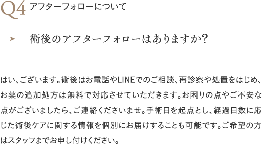 アフターフォローについて｜術後のアフターフォローはありますか？／はい、ございます。術後はお電話やLINEでのご相談、再診察や処置をはじめ、お薬の追加処方は無料で対応させていただきます。お困りの点やご不安な点がございましたら、ご連絡くださいませ。手術日を起点とし、経過日数に応じた術後ケアに関する情報を個別にお届けすることも可能です。ご希望の方はスタッフまでお申し付けください。