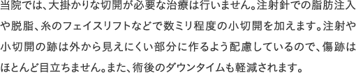 当院では、大掛かりな切開が必要な治療は行いません。注射針での脂肪注入や脱脂、糸のフェイスリフトなどで数ミリ程度の小切開を加えます。注射や小切開の跡は外から見えにくい部分に作るよう配慮しているので、傷跡はほとんど目立ちません。また、術後のダウンタイムも軽減されます。