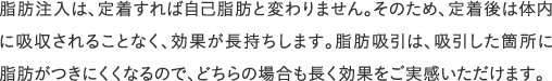 脂肪注入は、定着すれば自己脂肪と変わりません。そのため、定着後は体内に吸収されることなく、効果が長持ちします。脂肪吸引は、吸引した箇所に脂肪がつきにくくなるので、どちらの場合も長く効果をご実感いただけます。