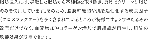脂肪注入には、採取した脂肪から不純物を取り除き、良質でクリーンな脂肪のみを使用しています。そのため、脂肪幹細胞や肌を活性化する成長因子(グロスファクター)も多く含まれているところが特徴です。シワやたるみの改善だけでなく、血流増加やコラーゲン増加で肌組織が再生し、肌質の改善効果が期待できます。