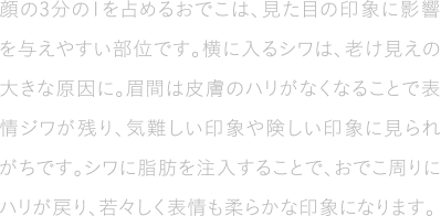 顔の3分の1を占めるおでこは、見た目の印象に影響を与えやすい部位です。横に入るシワは、老け見えの大きな原因に。眉間は皮膚のハリがなくなることで表情ジワが残り、気難しい印象や険しい印象に見られがちです。シワに脂肪を注入することで、おでこ周りにハリが戻り、若々しく表情も柔らかな印象になります。