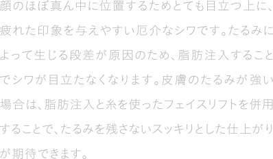 顔のほぼ真ん中に位置するためとても目立つ上に、疲れた印象を与えやすい厄介なシワです。たるみによって生じる段差が原因のため、脂肪注入することでシワが目立たなくなります。皮膚のたるみが強い場合は、脂肪注入と糸を使ったフェイスリフトを併用することで、たるみを残さないスッキリとした仕上がりが期待できます。