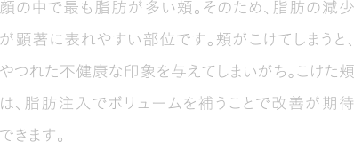 顔の中で最も脂肪が多い頬。そのため、脂肪の減少が顕著に表れやすい部位です。頬がこけてしまうと、やつれた不健康な印象を与えてしまいがち。こけた頬は、脂肪注入でボリュームを補うことで改善が期待できます。