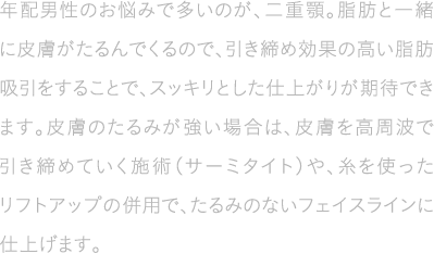 年配男性のお悩みで多いのが、二重顎。脂肪と一緒に皮膚がたるんでくるので、引き締め効果の高い脂肪吸引をすることで、スッキリとした仕上がりが期待できます。皮膚のたるみが強い場合は、皮膚を高周波で引き締めていく施術(サーミタイト)や、糸を使ったリフトアップの併用で、たるみのないフェイスラインに仕上げます。