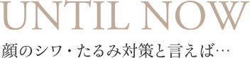 UNTIL NOW 顔のシワ・たるみ対策と言えば・・・