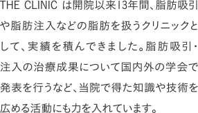 THE CLINIC は開院以来13年間、脂肪吸引や脂肪注入などの脂肪を扱うクリニックとして、実績を積んできました。脂肪吸引・注入の治療成果について国内外の学会で発表を行うなど、当院で得た知識や技術を広める活動にも力を入れています。
