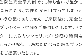 当院は完全予約制です。待ち合いで誰かに見られたり、男性だから目立ってしまうという心配はありません。ご来院後は、完全なプライベート空間をご提供いたします。ドクターによるカウンセリング・診察の時間もしっかり確保し、あなたに合った施術プランをご提案いたします。