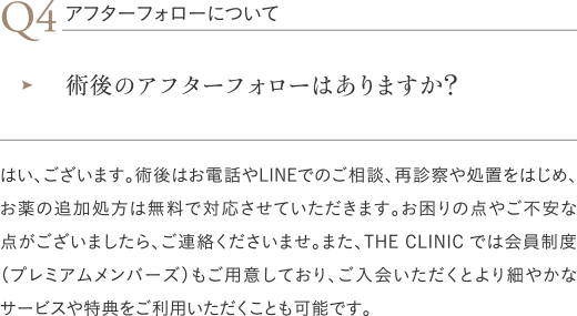 アフターフォローについて｜術後のアフターフォローはありますか？／はい、ございます。術後はお電話やLINEでのご相談、再診察や処置をはじめ、お薬の追加処方は無料で対応させていただきます。お困りの点やご不安な点がございましたら、ご連絡くださいませ。また、THE CLINIC では会員制度（プレミアムメンバーズ）もご用意しており、ご入会いただくとより細やかなサービスや特典をご利用いただくことも可能です。