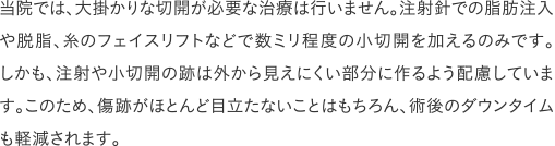 当院では、大掛かりな切開が必要な治療は行いません。注射針での脂肪注入や脱脂、糸のフェイスリフトなどで数ミリ程度の小切開を加えるのみです。しかも、注射や小切開の跡は外から見えにくい部分に作るよう配慮しています。このため、傷跡がほとんど目立たないことはもちろん、術後のダウンタイムも軽減されます。