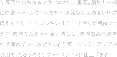 年配男性のお悩みで多いのが、二重顎。脂肪と一緒に皮膚がたるんでくるので、引き締め効果の高い脂肪吸引をすることで、スッキリとした仕上がりが期待できます。皮膚のたるみが強い場合は、皮膚を高周波で引き締めていく施術や、糸を使ったリフトアップの併用で、たるみのないフェイスラインに仕上げます。