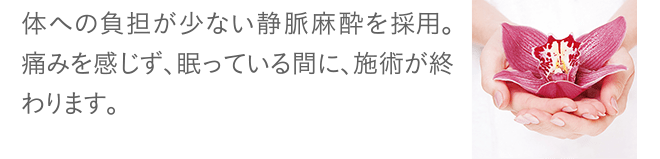 体への負担が少ない静脈麻酔を採用。痛みを感じず、眠っている間に、施術が終わります。